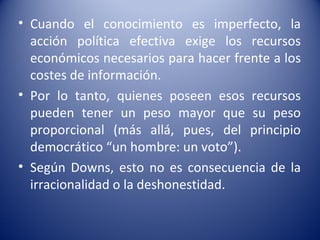 • Cuando el conocimiento es imperfecto, la
  acción política efectiva exige los recursos
  económicos necesarios para hacer frente a los
  costes de información.
• Por lo tanto, quienes poseen esos recursos
  pueden tener un peso mayor que su peso
  proporcional (más allá, pues, del principio
  democrático “un hombre: un voto”).
• Según Downs, esto no es consecuencia de la
  irracionalidad o la deshonestidad.
 