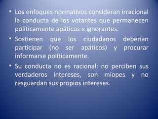 • Los enfoques normativos consideran irracional
  la conducta de los votantes que permanecen
  políticamente apáticos e ignorantes:
• Sostienen que los ciudadanos deberían
  participar (no ser apáticos) y procurar
  informarse políticamente.
• Su conducta no es racional: no perciben sus
  verdaderos intereses, son miopes y no
  resguardan sus propios intereses.
 
