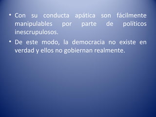 • Con su conducta apática son fácilmente
  manipulables por parte de políticos
  inescrupulosos.
• De este modo, la democracia no existe en
  verdad y ellos no gobiernan realmente.
 