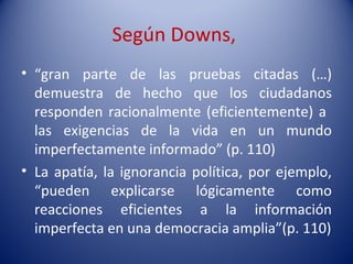 Según Downs,
• “gran parte de las pruebas citadas (…)
  demuestra de hecho que los ciudadanos
  responden racionalmente (eficientemente) a
  las exigencias de la vida en un mundo
  imperfectamente informado” (p. 110)
• La apatía, la ignorancia política, por ejemplo,
  “pueden explicarse lógicamente como
  reacciones eficientes a la información
  imperfecta en una democracia amplia”(p. 110)
 