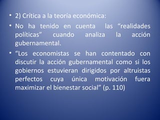 • 2) Crítica a la teoría económica:
• No ha tenido en cuenta las “realidades
  políticas”     cuando      analiza  la  acción
  gubernamental.
• “Los economistas se han contentado con
  discutir la acción gubernamental como si los
  gobiernos estuvieran dirigidos por altruistas
  perfectos cuya única motivación fuera
  maximizar el bienestar social” (p. 110)
 