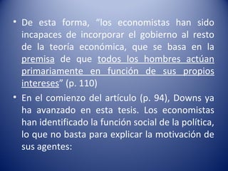 • De esta forma, “los economistas han sido
  incapaces de incorporar el gobierno al resto
  de la teoría económica, que se basa en la
  premisa de que todos los hombres actúan
  primariamente en función de sus propios
  intereses” (p. 110)
• En el comienzo del artículo (p. 94), Downs ya
  ha avanzado en esta tesis. Los economistas
  han identificado la función social de la política,
  lo que no basta para explicar la motivación de
  sus agentes:
 