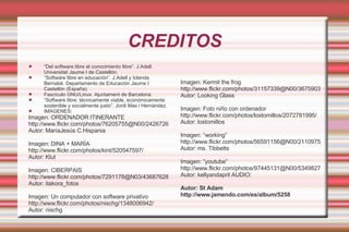 CREDITOS “ Del software libre al conocimiento libre”. J.Adell. Universitat Jaume I de Castellón. “ Software libre en educación”. J.Adell y Iolanda Bernabé. Departamento de Educación Jaume I Castellón (España). Fascículo GNU/Linux. Ajuntament de Barcelona. “ Software libre: técnicamente viable, económicamente sostenible y socialmente justo”. Jordi Mas i Hernàndez. IMAGENES: Imagen: ORDENADOR ITINERANTE  http://www.flickr.com/photos/76205755@N00/2426726375/ Autor: MaríaJesús C.Hispania Imagen: DINA + MARÍA http://www.flickr.com/photos/kint/520547597/ Autor: Klut Imagen: CIBERPAIS http://www.flickr.com/photos/7291178@N03/436876287/ Autor: itakora_fotos Imagen:  Un computador con software privativo http://www.flickr.com/photos/nischg/1348006942/ Autor: nischg Imagen: Kermit the frog http://www.flickr.com/photos/31157339@N00/36759033 Autor: Looking Glass Imagen: Foto niño con ordenador http://www.flickr.com/photos/lostomillos/2072781995/ Autor: lostomillos Imagen: “working” http://www.flickr.com/photos/56591156@N00/2110975557 Autor: ms. Tibbetts Imagen: “youtube” http://www.flickr.com/photos/97445131@N00/534982752 Autor: kellyandapril AUDIO: Autor: St Adam http://www.jamendo.com/es/album/5258 