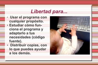 Libertad para... Usar el programa con cualquier propósito. Estudiar cómo funciona el programa y adaptarlo a tus necesidades (código fuente). Distribuir copias, con lo que puedes ayudar a los demás.  