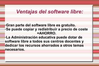 Ventajas del software libre: Gran parte del software libre es gratuito. Se puede copiar y redistribuir a precio de  coste  =AHORRO. La Administración educativa puede dotar de software libre a todos sus centros docentes y dedicar los recursos ahorrados a otros temas necesarios. 