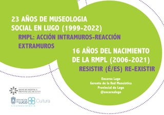 16 AÑOS DEL NACIMIENTO
DE LA RMPL (2006-2021)
RESISTIR (É/ES) RE-EXISTIR
Encarna Lago
Gerente de la Red Museística
Provincial de Lugo
@encarnalago
23 AÑOS DE MUSEOLOGIA
SOCIAL EN LUGO (1999-2022)
RMPL: ACCIÓN INTRAMUROS-REACCIÓN
	EXTRAMUROS
 
