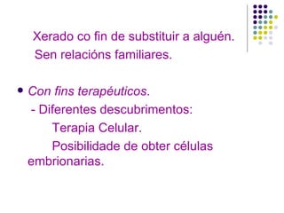Xerado co fin de substituir a alguén. Sen relacións familiares. Con fins terapéuticos . - Diferentes descubrimentos: Terapia Celular. Posibilidade de obter células embrionarias. 
