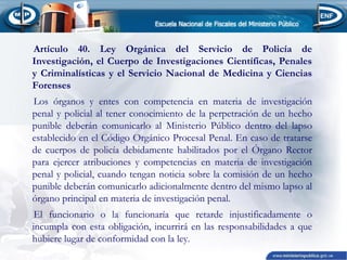 Artículo 40. Ley Orgánica del Servicio de Policía de
Investigación, el Cuerpo de Investigaciones Científicas, Penales
y Criminalísticas y el Servicio Nacional de Medicina y Ciencias
Forenses
Los órganos y entes con competencia en materia de investigación
penal y policial al tener conocimiento de la perpetración de un hecho
punible deberán comunicarlo al Ministerio Público dentro del lapso
establecido en el Código Orgánico Procesal Penal. En caso de tratarse
de cuerpos de policía debidamente habilitados por el Órgano Rector
para ejercer atribuciones y competencias en materia de investigación
penal y policial, cuando tengan noticia sobre la comisión de un hecho
punible deberán comunicarlo adicionalmente dentro del mismo lapso al
órgano principal en materia de investigación penal.
El funcionario o la funcionaría que retarde injustificadamente o
incumpla con esta obligación, incurrirá en las responsabilidades a que
hubiere lugar de conformidad con la ley.

 