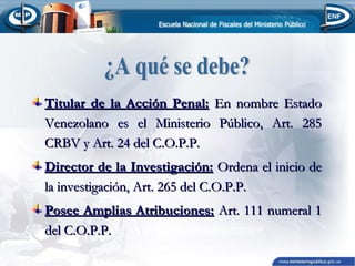 Titular de la Acción Penal: En nombre Estado
Venezolano es el Ministerio Público, Art. 285
CRBV y Art. 24 del C.O.P.P.
Director de la Investigación: Ordena el inicio de
la investigación, Art. 265 del C.O.P.P.
Posee Amplias Atribuciones: Art. 111 numeral 1
del C.O.P.P.

 