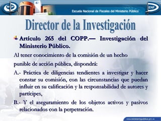Artículo 265 del COPP.— Investigación del
Ministerio Público.
Al tener conocimiento de la comisión de un hecho
punible de acción pública, dispondrá:
A.- Práctica de diligencias tendientes a investigar y hacer
constar su comisión, con las circunstancias que puedan
influir en su calificación y la responsabilidad de autores y
partícipes,
B.- Y el aseguramiento de los objetos activos y pasivos
relacionados con la perpetración.

 