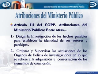 Artículo 111 del COPP. Atribuciones del
Ministerio Público: Entre otras…
1.- Dirigir la Investigación de los hechos punibles
para establecer la identidad de sus autores y
partícipes.
2.- Ordenar y Supervisar las actuaciones de los
Órganos de Policía de investigaciones en lo que
se refiere a la adquisición y conservación de los
elementos de convicción.

 