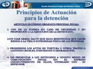 ARTICULO 119 CÓDIGO ORGÁNICO PROCESAL PENAL:
1. USO DE LA FUERZA EN CASO DE NECESIDAD Y EN
PROPORCION A LA EJECUCION DE LA DETENCION,
2.NO USAR ARMAS, SALVO QUE HAYA RESISTENCIA QUE CAUSE
RIESGO A LA VIDA O INTEGRIDAD FISICA DE LAS PERSONAS
3. PROHIBIDOS LOS ACTOS DE TORTURA U OTROS TRATOS O
CASTIGOS CRUELES, INHUMANOS O DEGRADANTES.
4. NO PRESENTAR A LOS DETENIDOS A NINGÚN MEDIO DE
COMUNICACIÓN
SOCIAL
SIN
EL
EXPRESO
CONSENTIMIENTO DE ELLOS, OTORGADO CON
SU
DEFENSOR.

 