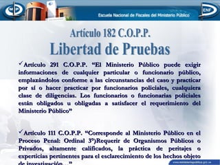 Artículo 291 C.O.P.P. “El Ministerio Público puede exigir
informaciones de cualquier particular o funcionario público,
emplazándolos conforme a las circunstancias del caso y practicar
por sí o hacer practicar por funcionarios policiales, cualquiera
clase de diligencias. Los funcionarios o funcionarias policiales
están obligados u obligadas a satisfacer el requerimiento del
Ministerio Público”
Artículo 111 C.O.P.P. “Corresponde al Ministerio Público en el
Proceso Penal: Ordinal 3°)Requerir de Organismos Públicos o
Privados, altamente calificados, la práctica de peritajes o
experticias pertinentes para el esclarecimiento de los hechos objeto

 
