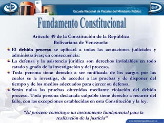 Artículo 49 de la Constitución de la República
Bolivariana de Venezuela:
El debido proceso se aplicará a todas las actuaciones judiciales y
administrativas; en consecuencia:
La defensa y la asistencia jurídica son derechos inviolables en todo
estado y grado de la investigación y del proceso.
Toda persona tiene derecho a ser notificada de los cargos por los
cuales se le investiga, de acceder a las pruebas y de disponer del
tiempo y de los medios adecuados para ejercer su defensa.
Serán nulas las pruebas obtenidas mediante violación del debido
proceso. Toda persona declarada culpable tiene derecho a recurrir del
fallo, con las excepciones establecidas en esta Constitución y la ley.
“El proceso constituye un instrumento fundamental para la
realización de la justicia”

 