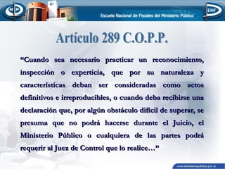 “Cuando sea necesario practicar un reconocimiento,
inspección o experticia, que por su naturaleza y
características deban ser consideradas como actos
definitivos e irreproducibles, o cuando deba recibirse una
declaración que, por algún obstáculo difícil de superar, se
presuma que no podrá hacerse durante el Juicio, el
Ministerio Público o cualquiera de las partes podrá
requerir al Juez de Control que lo realice…”

 