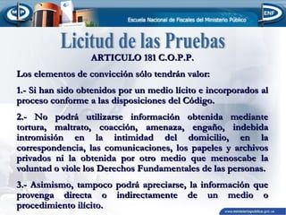 ARTICULO 181 C.O.P.P.
Los elementos de convicción sólo tendrán valor:
1.- Si han sido obtenidos por un medio lícito e incorporados al
proceso conforme a las disposiciones del Código.
2.- No podrá utilizarse información obtenida mediante
tortura, maltrato, coacción, amenaza, engaño, indebida
intromisión en la intimidad del domicilio, en la
correspondencia, las comunicaciones, los papeles y archivos
privados ni la obtenida por otro medio que menoscabe la
voluntad o viole los Derechos Fundamentales de las personas.
3.- Asimismo, tampoco podrá apreciarse, la información que
provenga directa o indirectamente de un medio o
procedimiento ilícito.

 