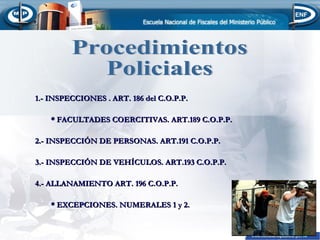 1.- INSPECCIONES . ART. 186 del C.O.P.P.
* FACULTADES COERCITIVAS. ART.189 C.O.P.P.
2.- INSPECCIÓN DE PERSONAS. ART.191 C.O.P.P.
3.- INSPECCIÓN DE VEHÍCULOS. ART.193 C.O.P.P.
4.- ALLANAMIENTO ART. 196 C.O.P.P.
* EXCEPCIONES. NUMERALES 1 y 2.

 