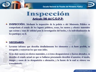 Artículo 186 del C.O.P.P:
INSPECCIÓN. Mediante la inspección de la policía o del Ministerio Público se
comprobará el estado de los lugares públicos, cosas, los rastros y efectos materiales
que existan y sean de utilidad para la investigación del hecho, o la individualización de
los partícipes en él.
NECESARIO:
•

Levantar informe que describa detalladamente los elementos y si fuere posible, se
recogerán y conservan los que sean útiles.

•

Si no dejó rastros ni efectos materiales, o si éstos desaparecieron o fueron alterados, se
describe el estado actual en que se hallaron procurando describir el anterior, el modo,
tiempo y causa de su desaparición o alteración, y la fuente de la cual se obtuvo ese
conocimiento.

 