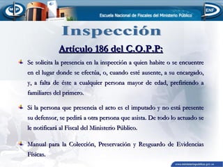 Artículo 186 del C.O.P.P:
Se solicita la presencia en la inspección a quien habite o se encuentre
en el lugar donde se efectúa, o, cuando esté ausente, a su encargado,
y, a falta de éste a cualquier persona mayor de edad, prefiriendo a
familiares del primero.
Si la persona que presencia el acto es el imputado y no está presente
su defensor, se pedirá a otra persona que asista. De todo lo actuado se
le notificará al Fiscal del Ministerio Público.
Manual para la Colección, Preservación y Resguardo de Evidencias
Físicas.

 