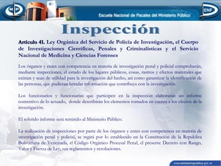 Artículo 41. Ley Orgánica del Servicio de Policía de Investigación, el Cuerpo
de Investigaciones Científicas, Penales y Criminalísticas y el Servicio
Nacional de Medicina y Ciencias Forenses
Los órganos y entes con competencia en materia de investigación penal y policial comprobarán,
mediante inspecciones, el estado de los lugares públicos, cosas, rastros y efectos materiales que
existan y sean de utilidad para la investigación del hecho, así como garantizar la identificación de
las personas, que pudieran brindar información que contribuya con la investigación.
Los funcionarios y funcionarias que participen en la inspección elaborarán un informe
contentivo de lo actuado, donde describirán los elementos tomados en cuenta a los efectos de la
investigación.
El referido informe será remitido al Ministerio Público.
La realización de inspecciones por parte de los órganos y entes con competencia en materia de
investigación penal y policial, se regirá por lo establecido en la Constitución de la República
Bolivariana de Venezuela, el Código Orgánico Procesal Penal, el presente Decreto con Rango,
Valor y Fuerza de Ley, sus reglamentos y resoluciones.

 