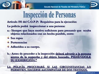 Artículo 191 del C.O.P.P: Requisitos para la ejecución:
La policía podrá inspeccionar a una persona:
a.- Siempre que haya motivo suficiente para presumir que oculta
objetos relacionados con un hecho punible, entre:
Sus ropas
Pertenencias
Adheridos a su cuerpo.
b.- Antes de proceder a la inspección deberá advertir a la persona
acerca de la sospecha y del objeto buscado, PIDIÉNDOLE
SU EXHIBICIÓN.”
LA POLICÍA PROCURARÁ SI LAS CIRCUNSTANCIAS LO
PERMITEN, HACERSE AACOMPAÑAR DE DOS TESTIGOS.

 