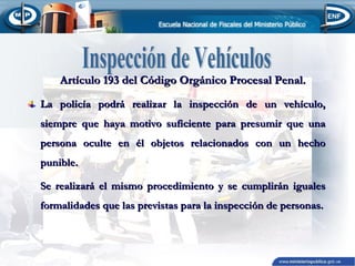 Artículo 193 del Código Orgánico Procesal Penal.
La policía podrá realizar la inspección de un vehículo,
siempre que haya motivo suficiente para presumir que una
persona oculte en él objetos relacionados con un hecho
punible.
Se realizará el mismo procedimiento y se cumplirán iguales
formalidades que las previstas para la inspección de personas.

 
