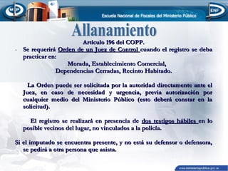 Artículo 196 del COPP.
- Se requerirá Orden de un Juez de Control cuando el registro se deba
practicar en:
Morada, Establecimiento Comercial,
Dependencias Cerradas, Recinto Habitado.
La Orden puede ser solicitada por la autoridad directamente ante el
Juez, en caso de necesidad y urgencia, previa autorización por
cualquier medio del Ministerio Público (esto deberá constar en la
solicitud).
El registro se realizará en presencia de dos testigos hábiles en lo
posible vecinos del lugar, no vinculados a la policía.
Si el imputado se encuentra presente, y no está su defensor o defensora,
se pedirá a otra persona que asista.

 