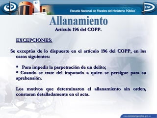 Artículo 196 del COPP.
EXCEPCIONES:
Se exceptúa de lo dispuesto en el artículo 196 del COPP, en los
casos siguientes:
* Para impedir la perpetración de un delito;
* Cuando se trate del imputado a quien se persigue para su
aprehensión.
Los motivos que determinaron el allanamiento sin orden,
constaran detalladamente en el acta.

 