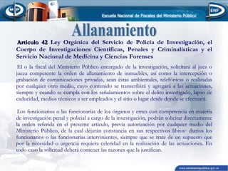 Artículo 42 Ley Orgánica del Servicio de Policía de Investigación, el
Cuerpo de Investigaciones Científicas, Penales y Criminalísticas y el
Servicio Nacional de Medicina y Ciencias Forenses
El o la fiscal del Ministerio Público encargado de la investigación, solicitará al juez o
jueza competente la orden de allanamiento de inmuebles, así como la intercepción o
grabación de comunicaciones privadas, sean éstas ambientales, telefónicas o realizadas
por cualquier otro medio, cuyo contenido se transcribirá y agregará a las actuaciones,
siempre y cuando se cumpla con los señalamientos sobre el delito investigado, lapso de
caducidad, medios técnicos a ser empleados y el sitio o lugar desde donde se efectuará.
Los funcionarios o las funcionarías de los órganos y entes con competencia en materia
de investigación penal y policial a cargo de la investigación, podrán solicitar directamente
la orden referida en el presente artículo, previa autorización por cualquier medio del
Ministerio Público, de la cual dejarán constancia en sus respectivos libros· diarios los
funcionarios o las funcionarías intervinientes, siempre que se trate de un supuesto que
por la necesidad o urgencia requiera celeridad en la realización de las actuaciones. En
todo caso la solicitud deberá contener las razones que la justifican.

 