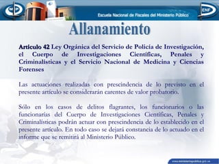 Artículo 42 Ley Orgánica del Servicio de Policía de Investigación,
el Cuerpo de Investigaciones Científicas, Penales y
Criminalísticas y el Servicio Nacional de Medicina y Ciencias
Forenses
Las actuaciones realizadas con prescindencia de lo previsto en el
presente artículo se considerarán carentes de valor probatorio.
Sólo en los casos de delitos flagrantes, los funcionarios o las
funcionarías del Cuerpo de Investigaciones Científicas, Penales y
Criminalísticas podrán actuar con prescindencia de lo establecido en el
presente artículo. En todo caso se dejará constancia de lo actuado en el
informe que se remitirá al Ministerio Público.

 