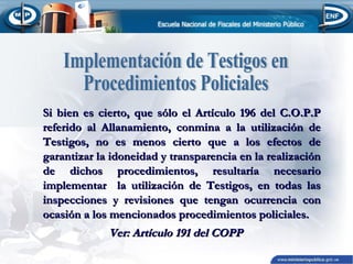 Si bien es cierto, que sólo el Artículo 196 del C.O.P.P
referido al Allanamiento, conmina a la utilización de
Testigos, no es menos cierto que a los efectos de
garantizar la idoneidad y transparencia en la realización
de dichos procedimientos, resultaría necesario
implementar la utilización de Testigos, en todas las
inspecciones y revisiones que tengan ocurrencia con
ocasión a los mencionados procedimientos policiales.

Ver: Artículo 191 del COPP

 
