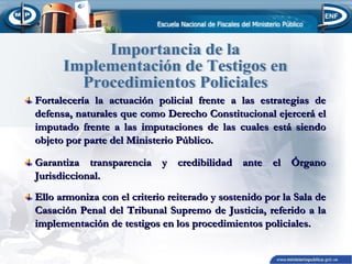 Fortalecería la actuación policial frente a las estrategias de
defensa, naturales que como Derecho Constitucional ejercerá el
imputado frente a las imputaciones de las cuales está siendo
objeto por parte del Ministerio Público.
Garantiza transparencia y credibilidad ante el Órgano
Jurisdiccional.
Ello armoniza con el criterio reiterado y sostenido por la Sala de
Casación Penal del Tribunal Supremo de Justicia, referido a la
implementación de testigos en los procedimientos policiales.

 
