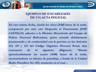 EJEMPLO DE ENCABEZADO
DE UN ACTA POLICIAL
En esta misma fecha, siendo las cinco (5:00) horas de la tarde,
compareció por ante este Despacho el Funcionario JOSÉ
CASTILLO, adscrito a la División Motorizada del Cuerpo de
Policía Nacional Bolivariana, quien estando debidamente
juramentado y de conformidad con lo previsto en los Artículos
113, 115 y 153 del Código Orgánico Procesal Penal, deja
constancia
de
la
siguiente
diligencia:
“Siendo
aproximadamente las cuatro (4:00) horas de la tarde,
encontrándome en labores de patrullaje, a bordo de la Unidad
Radio Patrullera No. 055, momento en el cual…

 