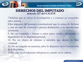 DERECHOS DEL IMPUTADO
Artículo 127 del C.O.P.P.

7.Solicitar que se active la investigación y a conocer su contenido,
salvo reserva.
8.Ser impuesto del precepto constitucional que lo exime de declarar
y, aun en caso de consentir a prestar declaración, a no hacerlo bajo
juramento;
9. No ser sometido a tortura u otros tratos crueles, inhumanos o
degradantes de su dignidad personal;
10. No ser objeto de técnicas o métodos que alteren su libre
voluntad.
11. No ser juzgado en ausencia, salvo lo dispuesto en la Constitución
de la República.
12.Ser oído en el transcurso del proceso, cuando así lo solicite.

 