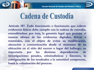 Artículo 187. Todo funcionario o funcionaria que colecte
evidencias físicas debe cumplir con la cadena de custodia,
entendiéndose por ésta, la garantía legal que permite el
manejo idóneo de las evidencias digitales, físicas o
materiales, con el objeto de evitar su modificación,
alteración o contaminación desde el momento de su
ubicación en el sitio del suceso o lugar del hallazgo, su
trayectoria por las distintas dependencias de
investigaciones penales, criminalísticas y forenses, la
consignación de los resultados a la autoridad competente,
hasta la culminación del proceso.

 