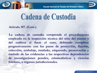 Artículo 187. (Cont.)
La cadena de custodia comprende el procedimiento
empleado en la inspección técnica del sitio del suceso y
del cadáver si fuere el caso, debiendo cumplirse
progresivamente con los pasos de protección, fijación,
colección, embalaje, rotulado, etiquetado, preservación y
traslado de las evidencias a las respectivas dependencias
de investigaciones penales, criminalísticas y ciencias
forenses, u órganos jurisdiccionales.

 