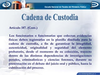 Artículo 187. (Cont.)
Los funcionarios o funcionarias que colectan evidencias
físicas deben registrarlas en la planilla diseñada para la
cadena de custodia, a fin de garantizar la integridad,
autenticidad, originalidad y seguridad del elemento
probatorio, desde el momento de su colección, trayecto
dentro de las distintas dependencias de investigaciones
penales, criminalísticas y ciencias forenses, durante su
presentación en el debate del juicio oral y público, hasta la
culminación del proceso.

 