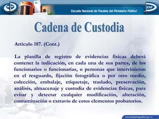 Artículo 187. (Cont.)
La planilla de registro de evidencias físicas deberá
contener la indicación, en cada una de sus partes, de los
funcionarios o funcionarias, o personas que intervinieron
en el resguardo, fijación fotográfica o por otro medio,
colección, embalaje, etiquetaje, traslado, preservación,
análisis, almacenaje y custodia de evidencias físicas, para
evitar y detectar cualquier modificación, alteración,
contaminación o extravío de estos elementos probatorios.

 