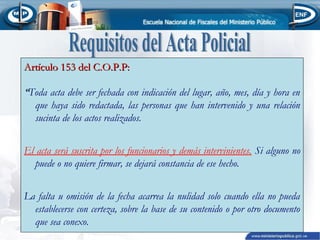 Artículo 153 del C.O.P.P:
“Toda acta debe ser fechada con indicación del lugar, año, mes, día y hora en
que haya sido redactada, las personas que han intervenido y una relación
sucinta de los actos realizados.
El acta será suscrita por los funcionarios y demás intervinientes. Si alguno no
puede o no quiere firmar, se dejará constancia de ese hecho.
La falta u omisión de la fecha acarrea la nulidad solo cuando ella no pueda
establecerse con certeza, sobre la base de su contenido o por otro documento
que sea conexo.

 