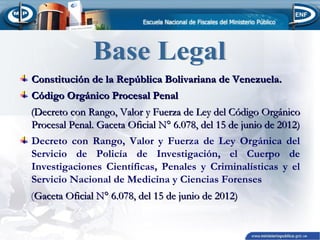 Constitución de la República Bolivariana de Venezuela.
Código Orgánico Procesal Penal
(Decreto con Rango, Valor y Fuerza de Ley del Código Orgánico
Procesal Penal. Gaceta Oficial N° 6.078, del 15 de junio de 2012)
Decreto con Rango, Valor y Fuerza de Ley Orgánica del
Servicio de Policía de Investigación, el Cuerpo de
Investigaciones Científicas, Penales y Criminalísticas y el
Servicio Nacional de Medicina y Ciencias Forenses
(Gaceta Oficial N° 6.078, del 15 de junio de 2012)

 