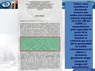  Nótese como
manifiesta la
funcionaria
actuante que
realiza una revisión
corporal, amparada
en el Art. 205 del
COPP, ( y
separadamente
para resguardar el
pudor de la
persona, no
obstante se
evidencia que no le
dio la oportunidad
de exhibir
voluntariamente los
objetos e
incautaron
igualmente droga.
 Carencia de
testigos del
procedimiento.

 