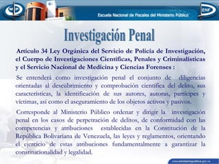 Artículo 34 Ley Orgánica del Servicio de Policía de Investigación,
el Cuerpo de Investigaciones Científicas, Penales y Criminalísticas
y el Servicio Nacional de Medicina y Ciencias Forenses :
Se entenderá como investigación penal el conjunto de diligencias
orientadas al descubrimiento y comprobación científica del delito, sus
características, la identificación de sus autores, autoras, partícipes y
víctimas, así como el aseguramiento de los objetos activos y pasivos.
Corresponde al Ministerio Público ordenar y dirigir la investigación
penal en los casos de perpetración de delitos, de conformidad con las
competencias y atribuciones establecidas en la Constitución de la
República Bolivariana de Venezuela, las leyes y reglamentos, orientando
el ejercicio de estas atribuciones fundamentalmente a garantizar la
constitucionalidad y legalidad.

 