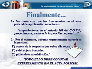 1.- No basta con que los funcionarios en el acta
policial de aprehensión mencionen:

“amparándonos en el artículo 205 del C.O.P.P,
procedimos a practicar la inspección corporal …”
2.- Por el contrario, deberán expresamente advertir a
la persona:
1º) acerca de la sospecha que sobre ella recae
2º) y del objeto buscado,
3º) pidiéndole su exhibición.”

TODO ELLO DEBE CONSTAR
EXPRESAMENTE EN EL ACTA POLICIAL

 