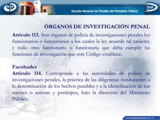 ÓRGANOS DE INVESTIGACIÓN PENAL
Artículo 113. Son órganos de policía de investigaciones penales los
funcionarios o funcionarias a los cuales la ley acuerde tal carácter,
y todo otro funcionario o funcionaria que deba cumplir las
funciones de investigación que este Código establece.
 
Facultades
Artículo 114. Corresponde a las autoridades de policía de
investigaciones penales, la práctica de las diligencias conducentes a
la determinación de los hechos punibles y a la identificación de sus
autores o autoras y partícipes, bajo la dirección del Ministerio
Público.
 

 