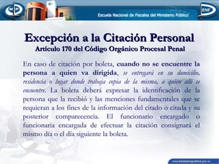 Excepción a la Citación Personal
Artículo 170 del Código Orgánico Procesal Penal

En caso de citación por boleta, cuando no se encuentre la
persona a quien va dirigida, se entregará en su domicilio,
residencia o lugar donde trabaja copia de la misma, a quien allí se
encuentre. La boleta deberá expresar la identificación de la
persona que la recibió y las menciones fundamentales que se
requieran a los fines de la información del citado o citada y su
posterior comparecencia. El funcionario encargado o
funcionaria encargada de efectuar la citación consignará el
mismo día o el día siguiente la boleta.

 