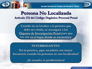 Persona No Localizada

Artículo 172 del Código Orgánico Procesal Penal
Cuando no se localice a la persona que
debe ser citada, se encargará a los
Órganos de Investigación Penal para que
los cite en el lugar donde se encuentren
INTERROGANTES:
En la práctica, ¿que sucedería con mayor
frecuencia cuando las personas no son localizadas?
¿Se resuelve la problemática?

 