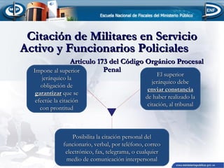 Citación de Militares en Servicio
Activo y Funcionarios Policiales
Artículo 173 del Código Orgánico Procesal
Penal
Impone al superior
jerárquico la
obligación de
garantizar que se
efectúe la citación
con prontitud

El superior
jerárquico debe
enviar constancia
de haber realizado la
citación, al tribunal

Posibilita la citación personal del
funcionario, verbal, por teléfono, correo
electrónico, fax, telegrama, o cualquier
medio de comunicación interpersonal

 