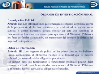 ÓRGANOS DE INVESTIGACIÓN PENAL

 
Investigación Policial
Artículo 115. Las informaciones que obtengan los órganos de policía, acerca
de la perpetración de hechos delictivos y de la identidad de sus autores o
autoras, y demás partícipes, deberá constar en acta que suscribirá el
funcionario o funcionaria actuante, para que sirvan al Ministerio Público a
los fines de fundar la acusación, sin menoscabo del derecho de defensa del
imputado o imputada.
 
Deber de Información
Artículo 116. Los órganos de policía en los plazos que se les hubieren
fijado, comunicarán al Ministerio Público o al tribunal que lo hubiere
solicitado, el resultado de las diligencias practicadas.
En ningún caso, los funcionarios o funcionarias policiales podrán dejar
transcurrir más de doce horas sin dar conocimiento al Ministerio Público o
al tribunal si fuere el caso, de las diligencias efectuadas.

 