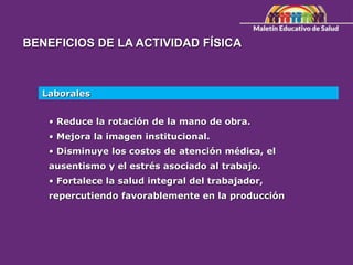 BENEFICIOS DE LA ACTIVIDAD FÍSICA
Laborales
• Reduce la rotación de la mano de obra.
• Mejora la imagen institucional.
• Disminuye los costos de atención médica, el
ausentismo y el estrés asociado al trabajo.
• Fortalece la salud integral del trabajador,
repercutiendo favorablemente en la producción
 
