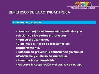 BENEFICIOS DE LA ACTIVIDAD FÍSICA
• Ayuda a mejora el desempeño académico y la
relación con los padres y profesores.
•Reduce el ausentismo.
•Disminuye el riesgo de trastornos del
comportamiento.
•Colabora en prevenir la delincuencia juvenil, el
alcoholismo y el abuso de sustancias.
•Aumenta la responsabilidad.
•Favorece la cooperación y el trabajo en equipo
Académico y escolar
• Ayuda a mejora el desempeño académico y la
relación con los padres y profesores.
•Reduce el ausentismo.
•Disminuye el riesgo de trastornos del
comportamiento.
•Colabora en prevenir la delincuencia juvenil, el
alcoholismo y el abuso de sustancias.
•Aumenta la responsabilidad.
•Favorece la cooperación y el trabajo en equipo
 